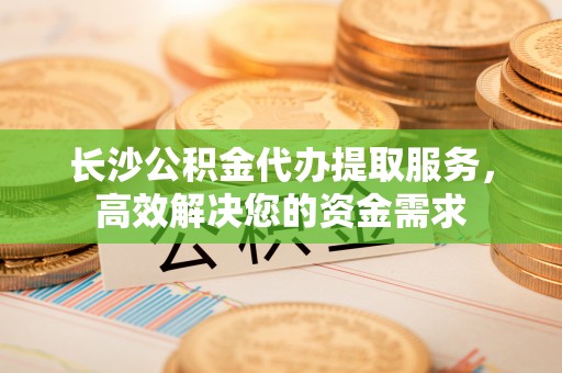 淅川长沙公积金代办提取服务，高效解决您的资金需求