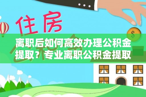 淅川离职后如何高效办理公积金提取？专业离职公积金提取代办服务详解