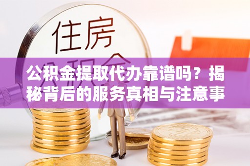 淅川公积金提取代办靠谱吗？揭秘背后的服务真相与注意事项