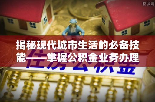淅川揭秘现代城市生活的必备技能——掌握公积金业务办理流程