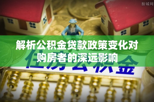 淅川解析公积金贷款政策变化对购房者的深远影响