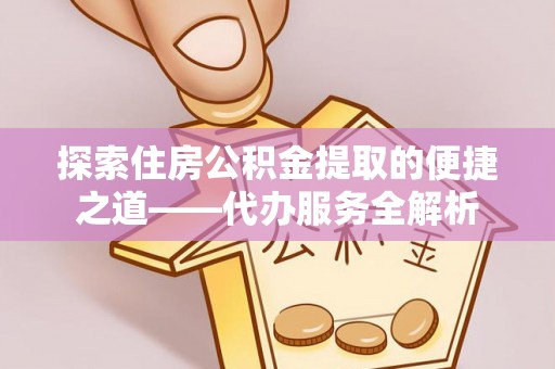 淅川探索住房公积金提取的便捷之道——代办服务全解析