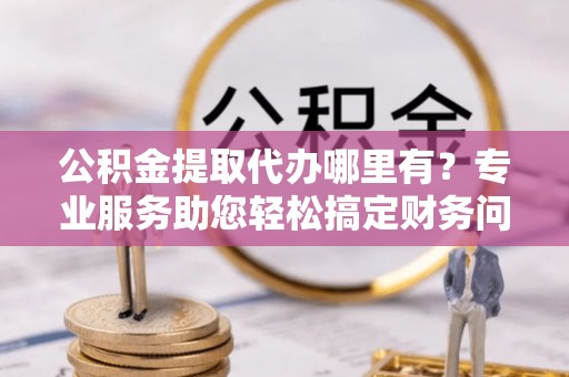 淅川公积金提取代办哪里有？专业服务助您轻松搞定财务问题