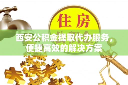 淅川西安公积金提取代办服务，便捷高效的解决方案