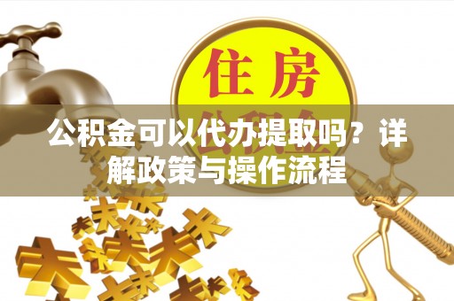 淅川公积金可以代办提取吗？详解政策与操作流程