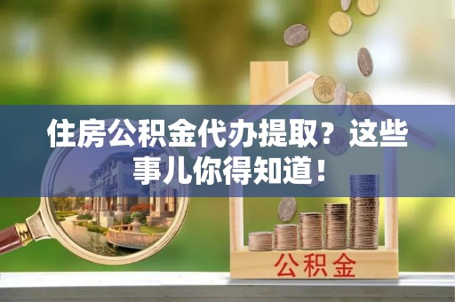 淅川住房公积金代办提取？这些事儿你得知道！