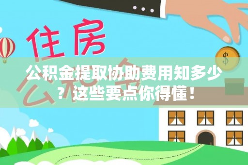 淅川公积金提取协助费用知多少？这些要点你得懂！
