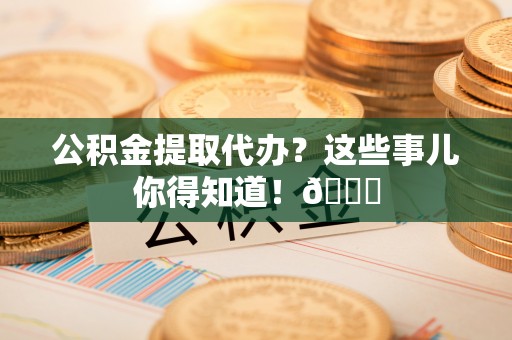 淅川公积金提取代办？这些事儿你得知道！😎