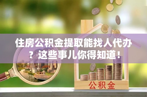 淅川住房公积金提取能找人代办？这些事儿你得知道！