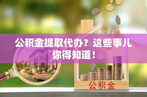 淅川公积金提取代办？这些事儿你得知道！