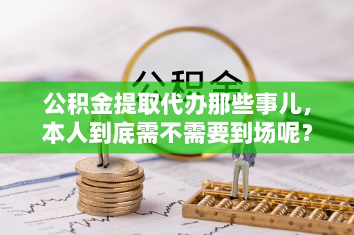 淅川公积金提取代办那些事儿，本人到底需不需要到场呢？