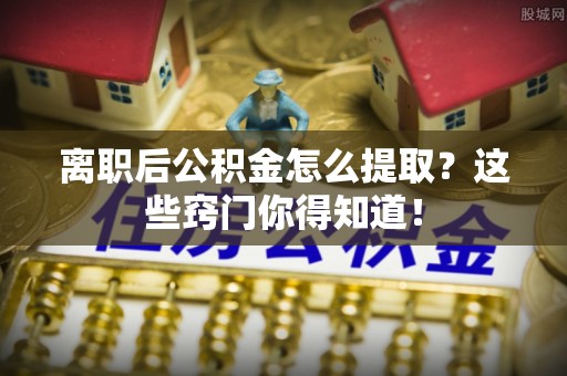 淅川离职后公积金怎么提取？这些窍门你得知道！