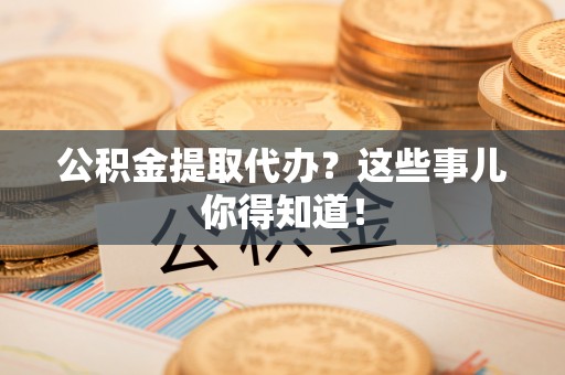 淅川公积金提取代办？这些事儿你得知道！
