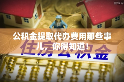 淅川公积金提取代办费用那些事儿，你得知道！