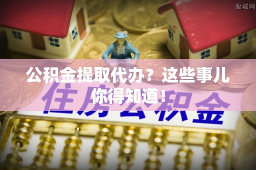 淅川公积金提取代办？这些事儿你得知道！