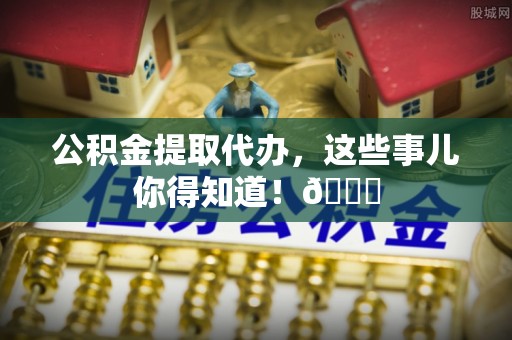 淅川公积金提取代办，这些事儿你得知道！😎