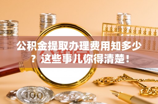 淅川公积金提取办理费用知多少？这些事儿你得清楚！