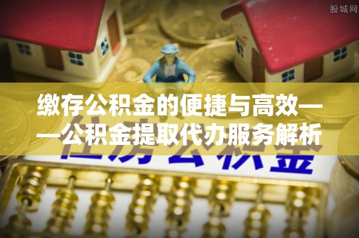 淅川缴存公积金的便捷与高效——公积金提取代办服务解析