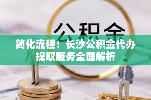 淅川简化流程！长沙公积金代办提取服务全面解析