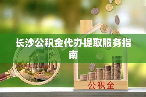 淅川长沙公积金代办提取服务指南