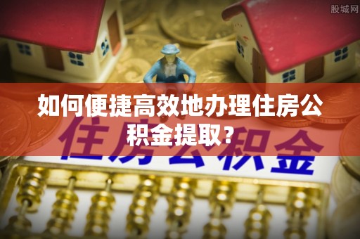 淅川如何便捷高效地办理住房公积金提取？