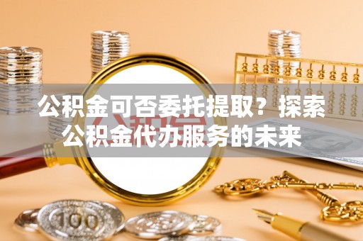 淅川公积金可否委托提取？探索公积金代办服务的未来