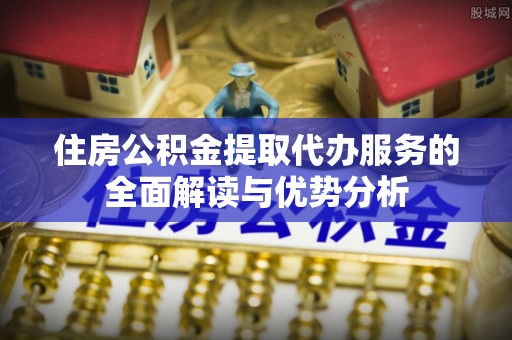 淅川住房公积金提取代办服务的全面解读与优势分析