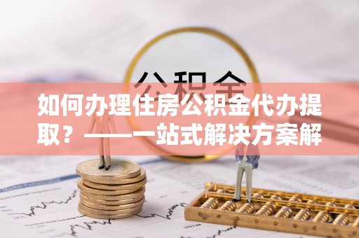淅川如何办理住房公积金代办提取？——一站式解决方案解析