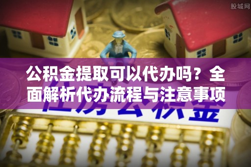 淅川公积金提取可以代办吗？全面解析代办流程与注意事项
